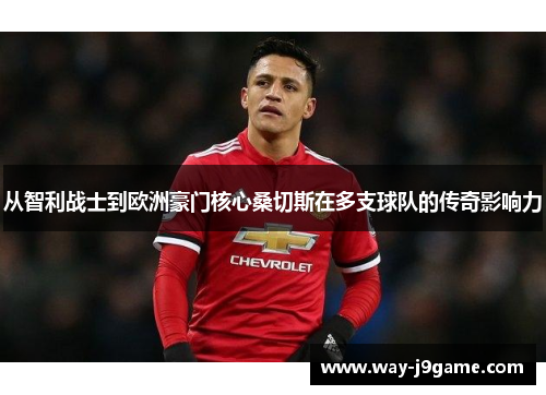 从智利战士到欧洲豪门核心桑切斯在多支球队的传奇影响力