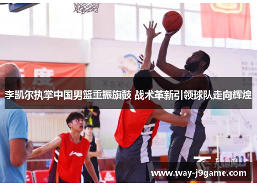 李凯尔执掌中国男篮重振旗鼓 战术革新引领球队走向辉煌 李凯尔执掌中国男篮重振旗鼓 战术革新引领球队走向辉煌