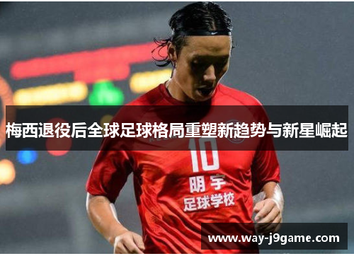 梅西退役后全球足球格局重塑新趋势与新星崛起