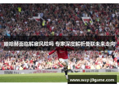滕哈赫面临解雇风险吗 专家深度解析曼联未来走向