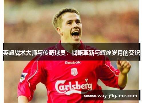 英超战术大师与传奇球员:战略革新与辉煌岁月的交织 英超战术大师与传奇球员:战略革新与辉煌岁月的交织