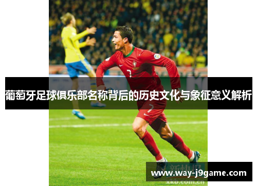 葡萄牙足球俱乐部名称背后的历史文化与象征意义解析 葡萄牙足球俱乐部名称背后的历史文化与象征意义解析