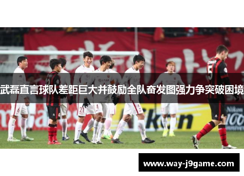 武磊直言球队差距巨大并鼓励全队奋发图强力争突破困境