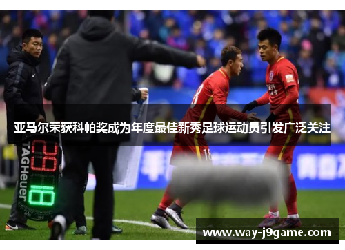 亚马尔荣获科帕奖成为年度最佳新秀足球运动员引发广泛关注 亚马尔荣获科帕奖成为年度最佳新秀足球运动员引发广泛关注