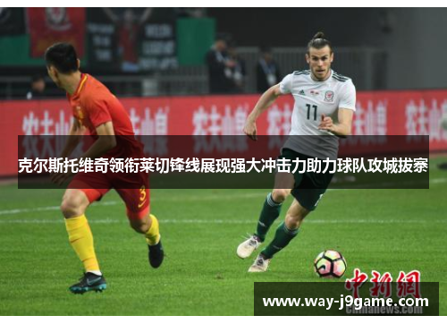 克尔斯托维奇领衔莱切锋线展现强大冲击力助力球队攻城拔寨 克尔斯托维奇领衔莱切锋线展现强大冲击力助力球队攻城拔寨