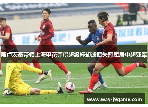 斯卢茨基带领上海申花夺得超级杯却遗憾失冠屈居中超亚军 斯卢茨基带领上海申花夺得超级杯却遗憾失冠屈居中超亚军